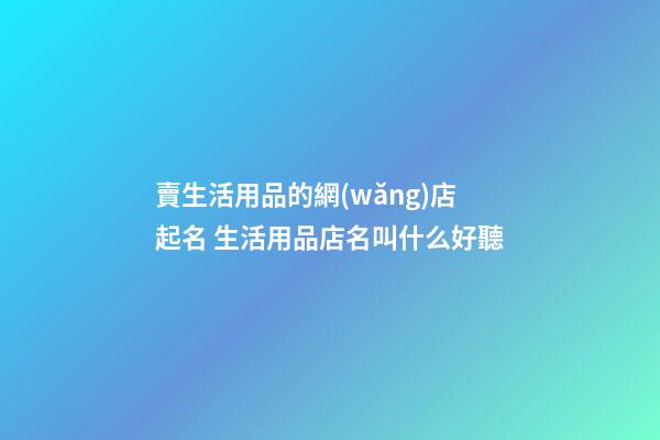 賣生活用品的網(wǎng)店起名 生活用品店名叫什么好聽